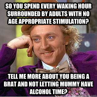 So you spend every waking hour surrounded by adults with no age appropriate stimulation? Tell me more about you being a brat and not letting Mummy have alcohol time?  - So you spend every waking hour surrounded by adults with no age appropriate stimulation? Tell me more about you being a brat and not letting Mummy have alcohol time?   Condescending Wonka