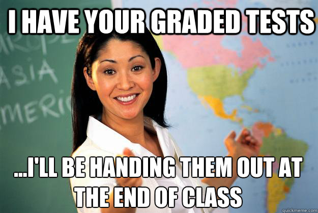 I have your graded tests ...I'll be handing them out at the end of class - I have your graded tests ...I'll be handing them out at the end of class  Unhelpful High School Teacher