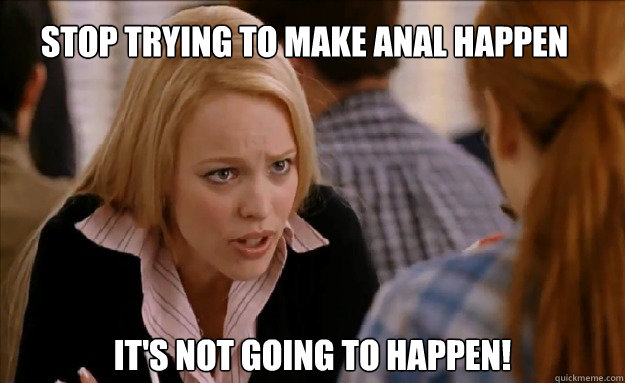 Stop trying to make anal happen it's not going to happen!    mean girls