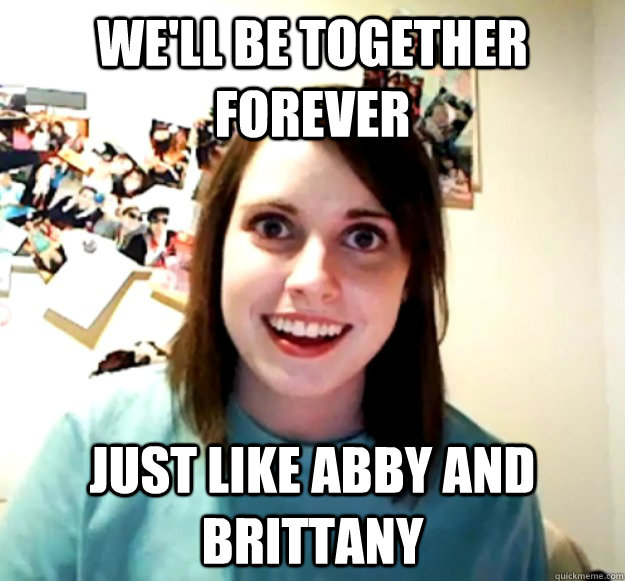 We'll be together forever just like abby and brittany - We'll be together forever just like abby and brittany  Overly Attached Girlfriend