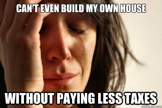 can't even build my own house without paying less taxes  First World Problems