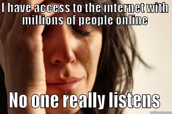 a real problem too - I HAVE ACCESS TO THE INTERNET WITH MILLIONS OF PEOPLE ONLINE NO ONE REALLY LISTENS First World Problems