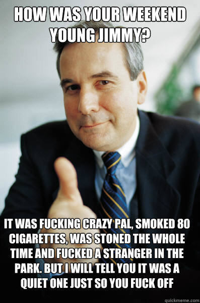 how was your weekend young jimmy? It was fucking crazy pal, smoked 80 cigarettes, was stoned the whole time and fucked a stranger in the park. But i will tell you it was a quiet one just so you fuck off - how was your weekend young jimmy? It was fucking crazy pal, smoked 80 cigarettes, was stoned the whole time and fucked a stranger in the park. But i will tell you it was a quiet one just so you fuck off  Good Guy Boss