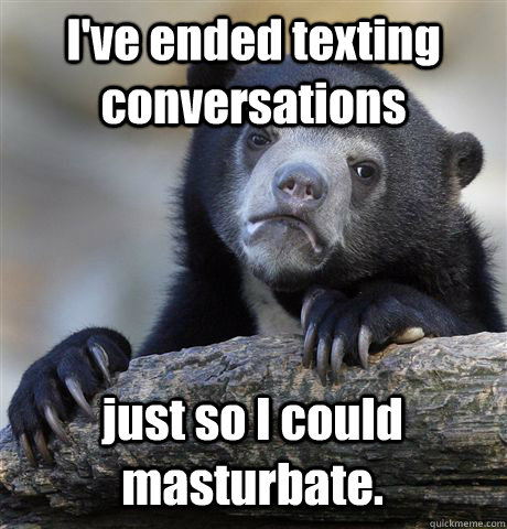 I've ended texting conversations just so I could masturbate. - I've ended texting conversations just so I could masturbate.  Confession Bear