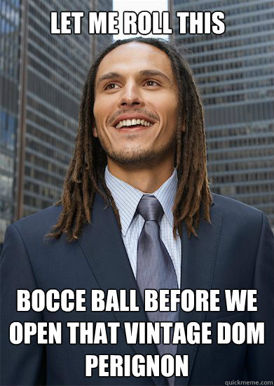 Let me roll this bocce ball before we open that vintage dom perignon  