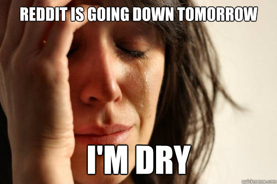 reddit is going down tomorrow I'm dry  First World Problems