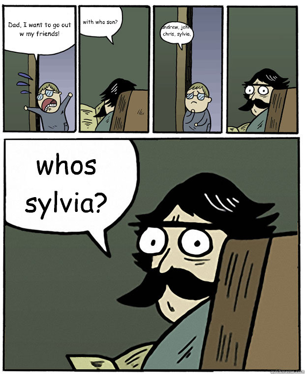 Dad, I want to go out w my friends! with who son? andrew, john, chris, sylvia, anthony, marco, tim, jerry,peter, and phil whos sylvia?  Stare Dad