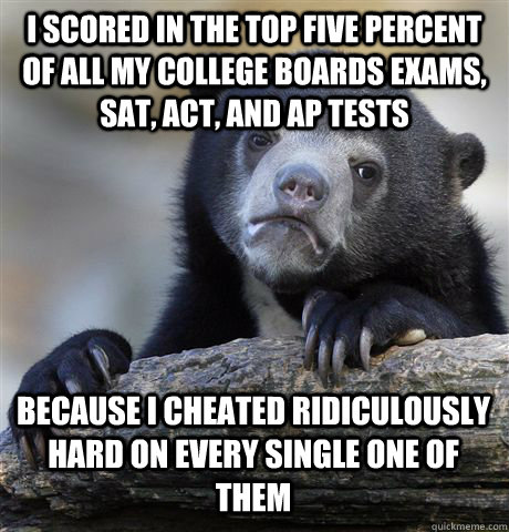 I SCORED IN THE TOP FIVE PERCENT OF ALL MY COLLEGE BOARDS EXAMS, SAT, ACT, AND AP TESTS BECAUSE I CHEATED RIDICULOUSLY HARD ON EVERY SINGLE ONE OF THEM - I SCORED IN THE TOP FIVE PERCENT OF ALL MY COLLEGE BOARDS EXAMS, SAT, ACT, AND AP TESTS BECAUSE I CHEATED RIDICULOUSLY HARD ON EVERY SINGLE ONE OF THEM  Confession Bear