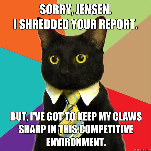 Sorry, Jensen.
I shredded your report. But, I've got to keep my claws sharp in this competitive environment.  Business Cat