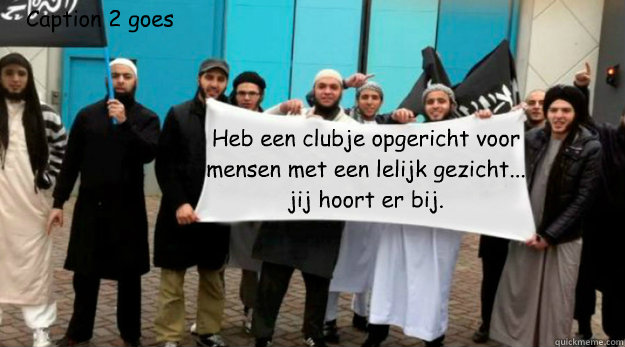 Heb een clubje opgericht voor mensen met een lelijk gezicht...
jij hoort er bij. Caption 2 goes here - Heb een clubje opgericht voor mensen met een lelijk gezicht...
jij hoort er bij. Caption 2 goes here  Sharia4captioncontests