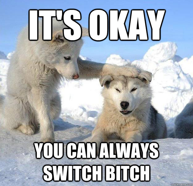 it's okay
 you can always switch bitch  Caring Husky