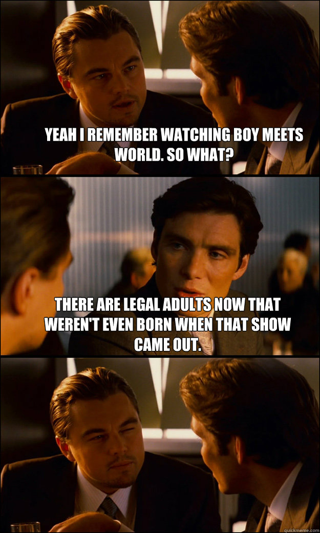 Yeah I remember watching Boy Meets World. So what? There are legal adults now that weren't even born when that show came out.   Inception