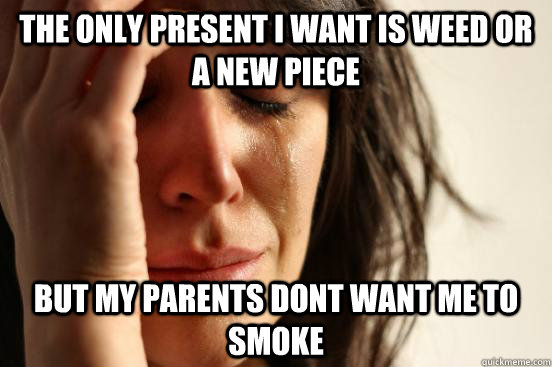 The only present i want is weed or a new piece But my parents dont want me to smoke  First World Problems