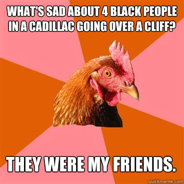 What's sad about 4 black people in a Cadillac going over a cliff? They were my friends.  Anti-Joke Chicken