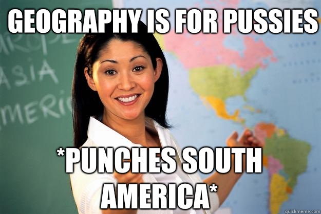 Geography is for pussies *Punches south america*  Unhelpful High School Teacher