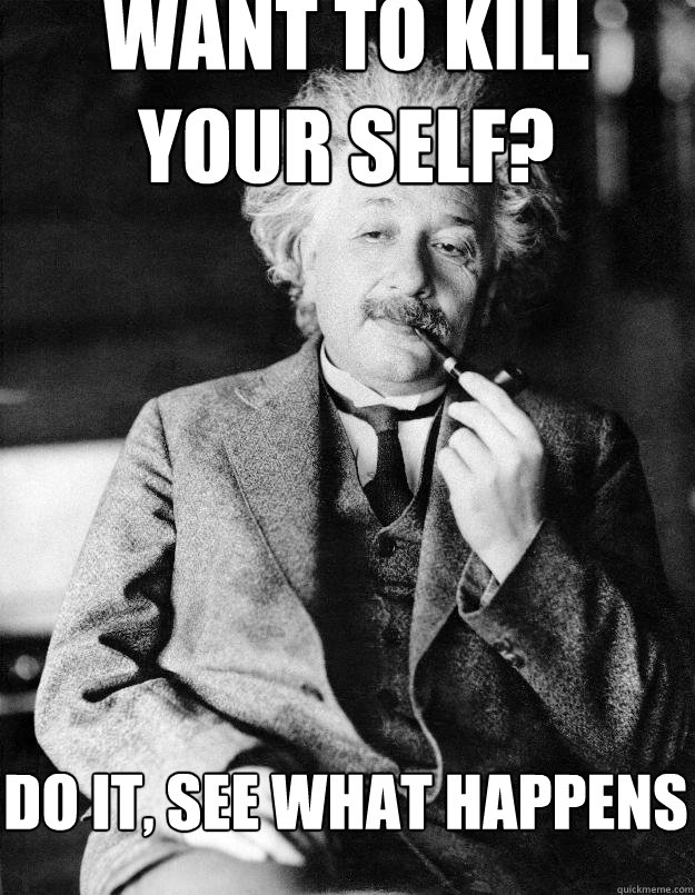 Want to kill your self? do it, see what happens   Einstein