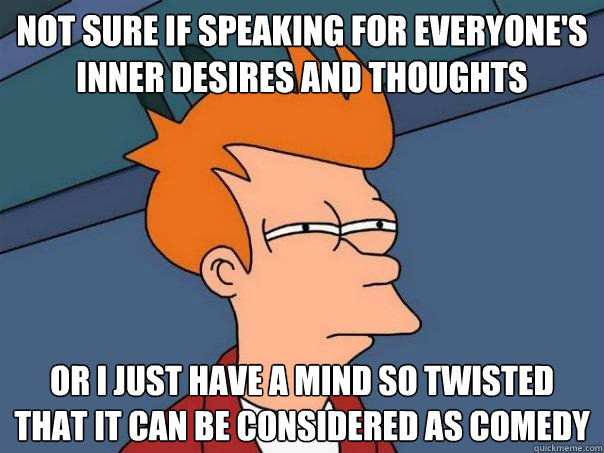 Not sure if speaking for everyone's inner desires and thoughts Or I just have a mind so twisted that it can be considered as comedy  Futurama Fry