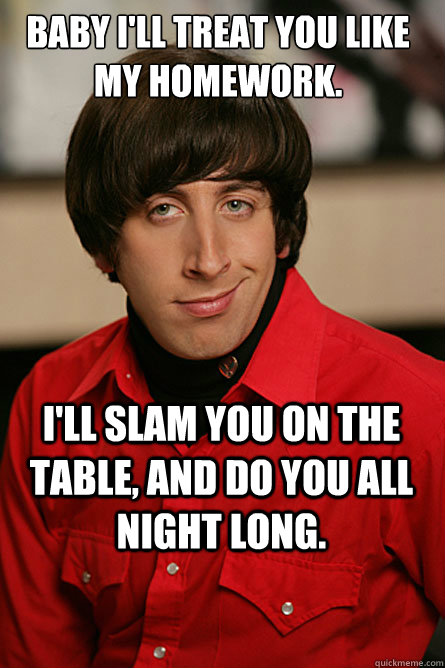 Baby I'll treat you like my homework. I'll slam you on the table, and do you all night long.  Pickup Line Scientist