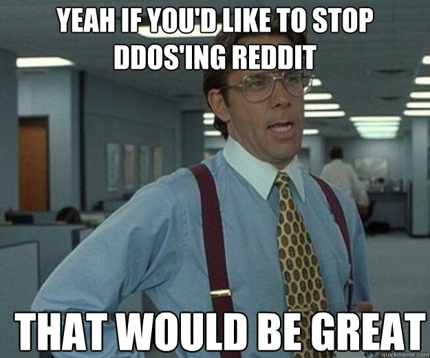 Yeah if you'd like to stop ddos'ing reddit THAT WOULD BE GREAT  that would be great