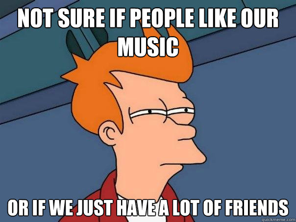 Not Sure if PEOPLE LIKE OUR MUSIC OR IF WE JUST HAVE A LOT OF FRIENDS  Futurama Fry