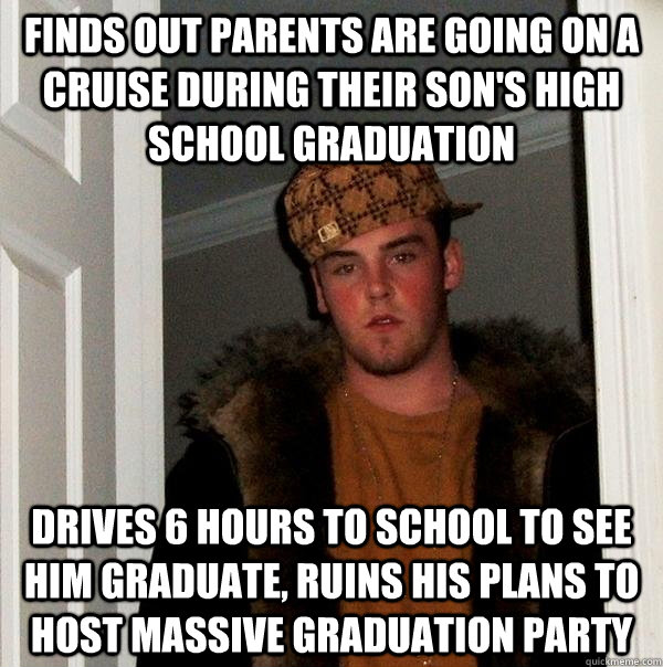 Finds out parents are going on a cruise during their son's high school graduation Drives 6 hours to school to see him graduate, ruins his plans to host massive graduation party  - Finds out parents are going on a cruise during their son's high school graduation Drives 6 hours to school to see him graduate, ruins his plans to host massive graduation party   Scumbag Steve