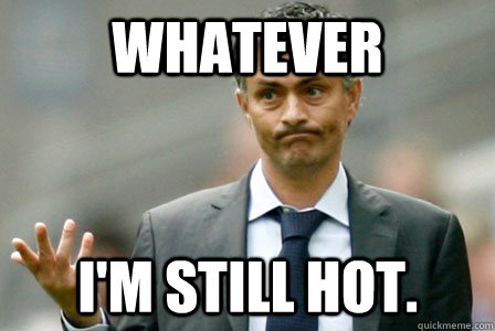 whatever i'm still hot.  Mourinho