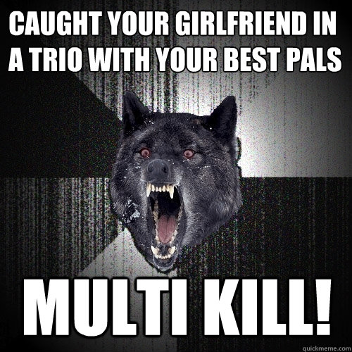 Caught your girlfriend in a trio with your best pals MULTI KILL!  Insanity Wolf