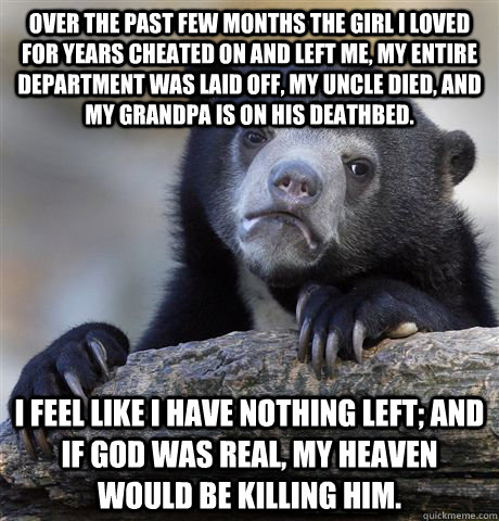 Over the past few months the girl I loved for years cheated on and left me, my entire department was laid off, my uncle died, and my grandpa is on his deathbed. I feel like I have nothing left; and if God was real, my heaven would be killing Him.  Confession Bear