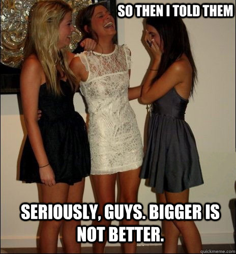 so then i told them Seriously, guys. Bigger is NOT better.  Vindictive Girls