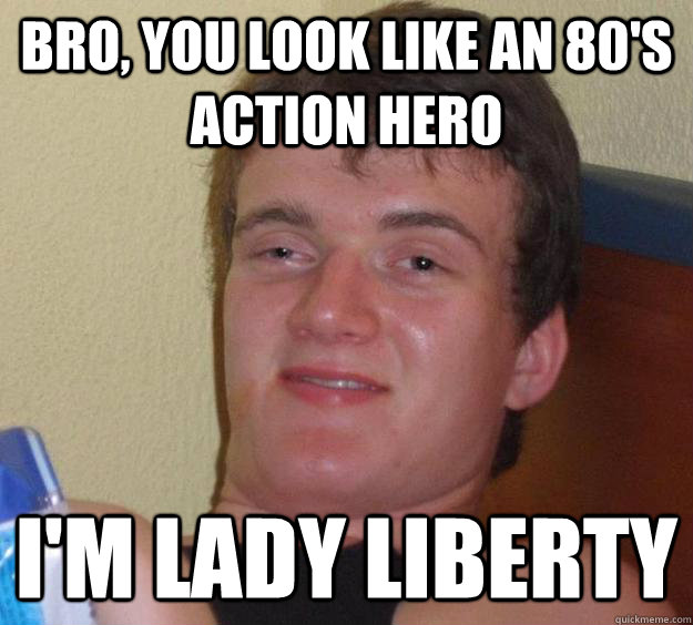 Bro, You look like an 80's action hero I'm lady liberty  10 Guy