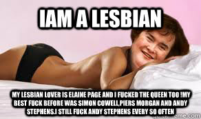 iam a lesbian  my lesbian lover is elaine page and i fucked the queen too !my best fuck before was simon cowell,piers morgan and andy stephens.i still fuck andy stephens every so often  susan boyle