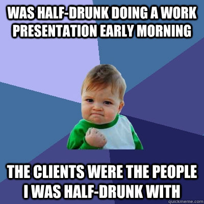 Was half-drunk doing a work presentation early morning The clients were the people I was half-drunk with   Success Kid