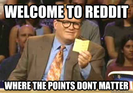 welcome to reddit where the points dont matter  Whose Line