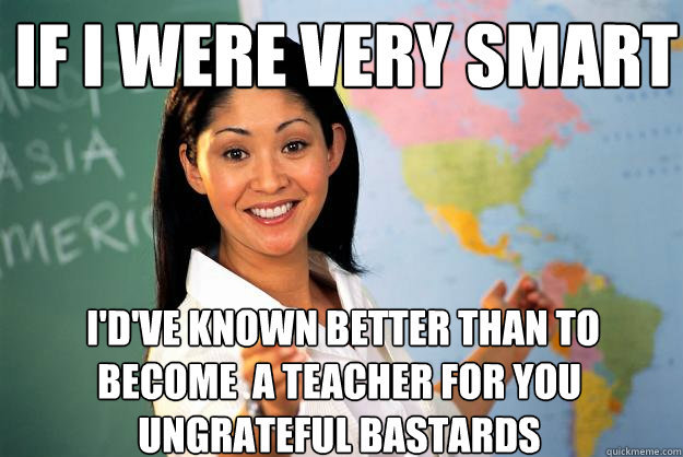 If I were very smart  I'd've known better than to become  a teacher for you ungrateful bastards  Unhelpful High School Teacher