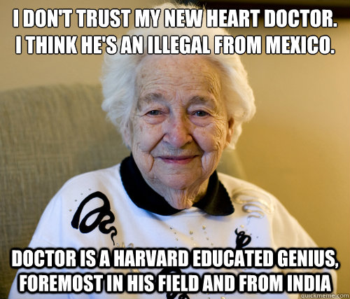 I don't trust my new heart doctor. I think he's an illegal from Mexico.
 doctor is a harvard educated genius, foremost in his field and from india   Scumbag Grandma