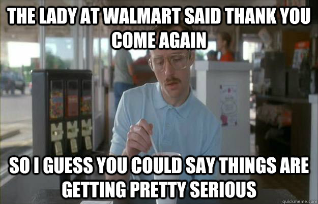 The lady at walmart said thank you come again So i guess you could say things are getting pretty serious - The lady at walmart said thank you come again So i guess you could say things are getting pretty serious  Gettin Pretty Serious