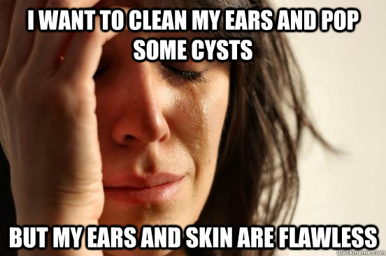 I want to clean my ears and pop some cysts but my ears and skin are flawless  First World Problems