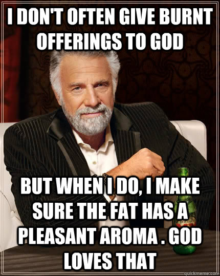 I don't often give burnt offerings to god But when I do, i make sure the fat has a pleasant aroma . god loves that  The Most Interesting Man In The World