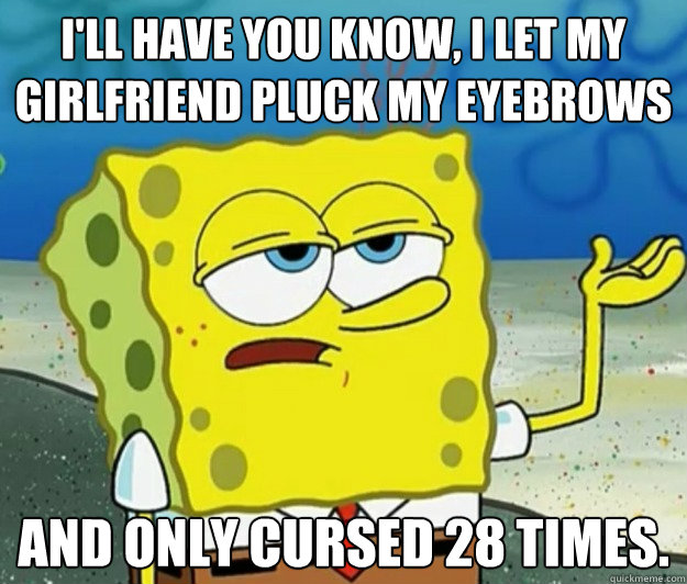 I'll have you know, I let my girlfriend pluck my eyebrows And only cursed 28 times.  Tough Spongebob