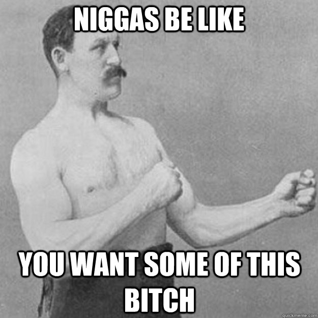 niggas be like you want some of this bitch  overly manly man