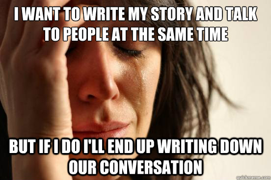 I want to write my story and talk to people at the same time but if i do i'll end up writing down our conversation  First World Problems