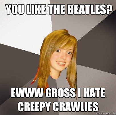  you like The Beatles? Ewww gross i hate creepy crawlies  Musically Oblivious 8th Grader