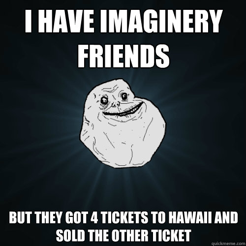 i have imaginery friends but they got 4 tickets to hawaii and sold the other ticket  Forever Alone