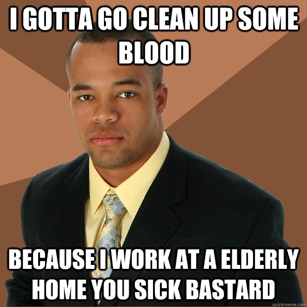 i gotta go clean up some blood because i work at a elderly home you sick bastard  Successful Black Man