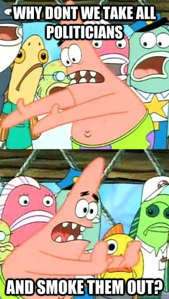 why dont we take all politicians and smoke them out?  Push it somewhere else Patrick