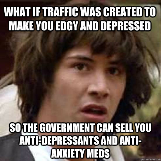 What if traffic was created to make you edgy and depressed so the government can sell you anti-depressants and anti-anxiety meds  conspiracy keanu