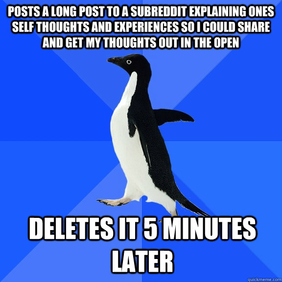 posts a long post to a subreddit explaining ones self thoughts and experiences so I could share and get my thoughts out in the open deletes it 5 minutes later  Socially Awkward Penguin