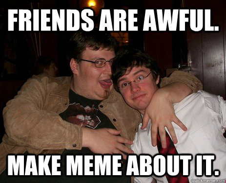 Friends are awful. Make meme about it.  