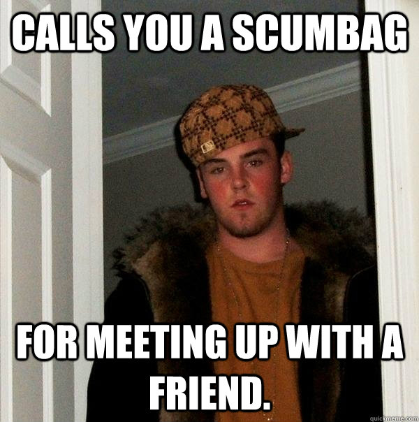 Calls you a scumbag for meeting up with a friend.  Scumbag Steve