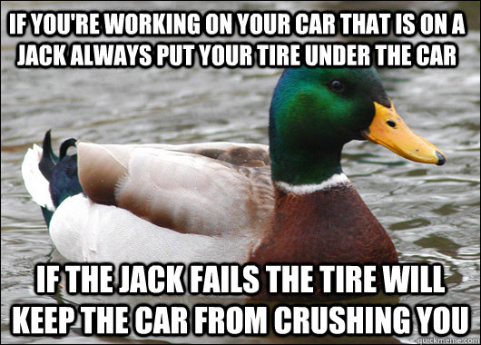 if you're working on your car that is on a jack always put your tire under the car if the jack fails the tire will keep the car from crushing you - if you're working on your car that is on a jack always put your tire under the car if the jack fails the tire will keep the car from crushing you  Actual Advice Mallard